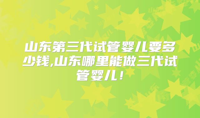 山东第三代试管婴儿要多少钱,山东哪里能做三代试管婴儿！
