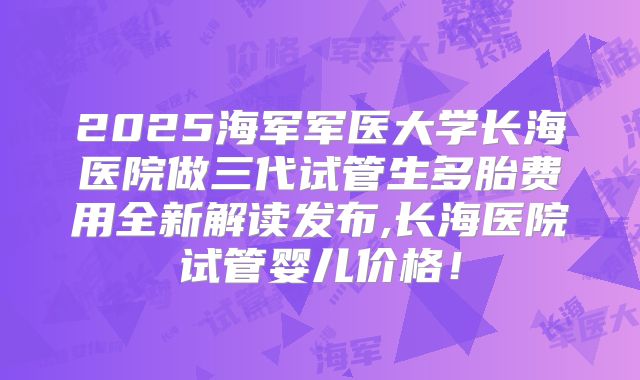 2025海军军医大学长海医院做三代试管生多胎费用全新解读发布,长海医院试管婴儿价格！