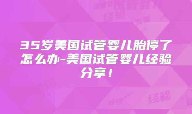 35岁美国试管婴儿胎停了怎么办-美国试管婴儿经验分享！
