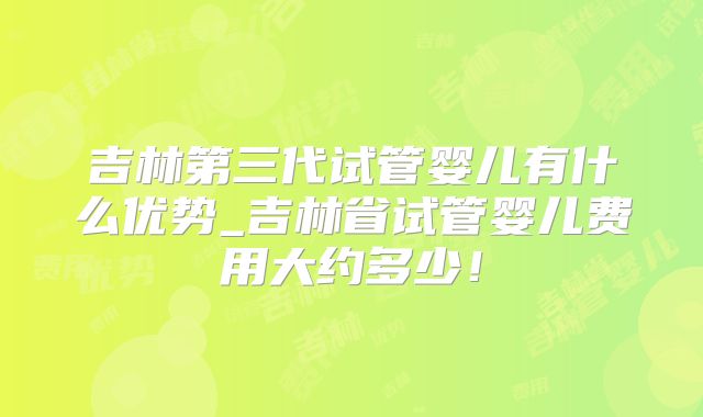 吉林第三代试管婴儿有什么优势_吉林省试管婴儿费用大约多少！