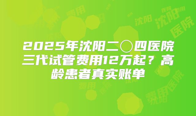 2025年沈阳二〇四医院三代试管费用12万起？高龄患者真实账单