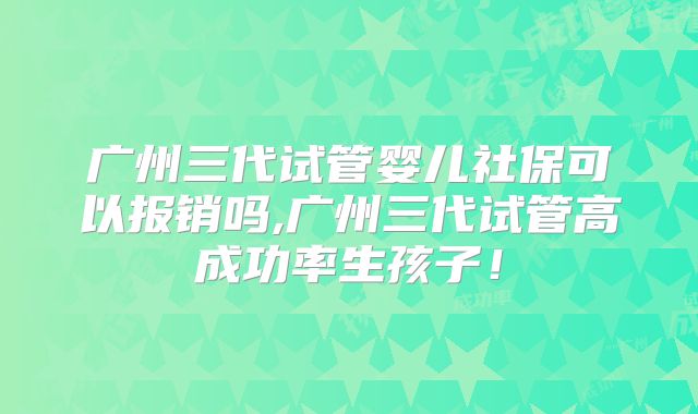 广州三代试管婴儿社保可以报销吗,广州三代试管高成功率生孩子！