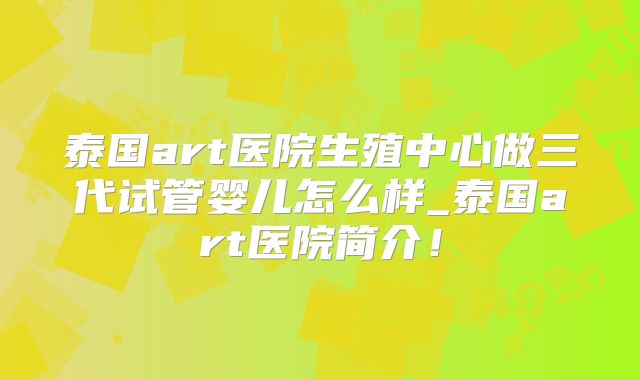 泰国art医院生殖中心做三代试管婴儿怎么样_泰国art医院简介！