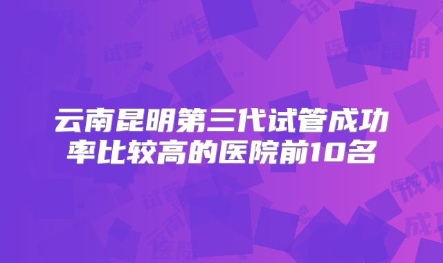 云南昆明第三代试管成功率比较高的医院前10名