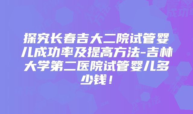 探究长春吉大二院试管婴儿成功率及提高方法-吉林大学第二医院试管婴儿多少钱！