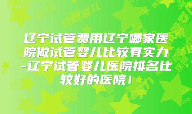 辽宁试管费用辽宁哪家医院做试管婴儿比较有实力-辽宁试管婴儿医院排名比较好的医院！