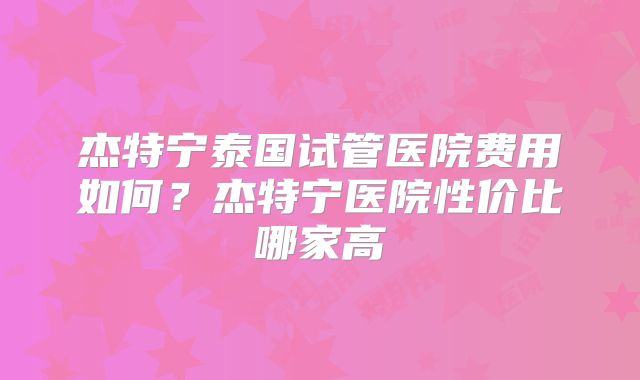 杰特宁泰国试管医院费用如何？杰特宁医院性价比哪家高