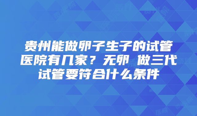 贵州能做卵子生子的试管医院有几家？无卵�做三代试管要符合什么条件