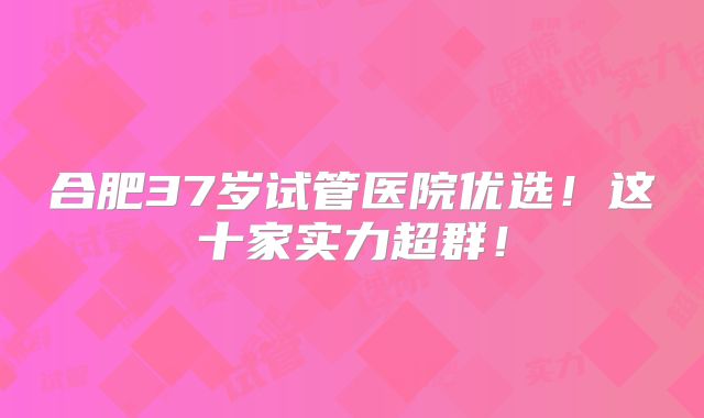 合肥37岁试管医院优选!这十家实力超群!