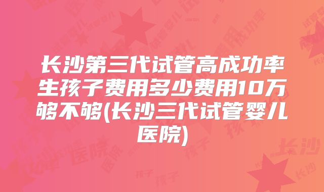 长沙第三代试管高成功率生孩子费用多少费用10万够不够(长沙三代试管婴儿医院)