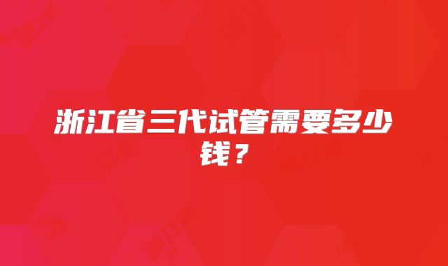 浙江省三代试管需要多少钱？