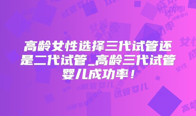 高龄女性选择三代试管还是二代试管_高龄三代试管婴儿成功率！