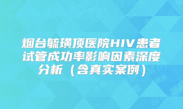 烟台毓璜顶医院HIV患者试管成功率影响因素深度分析(含真实案例)