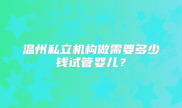 温州私立机构做需要多少钱试管婴儿？