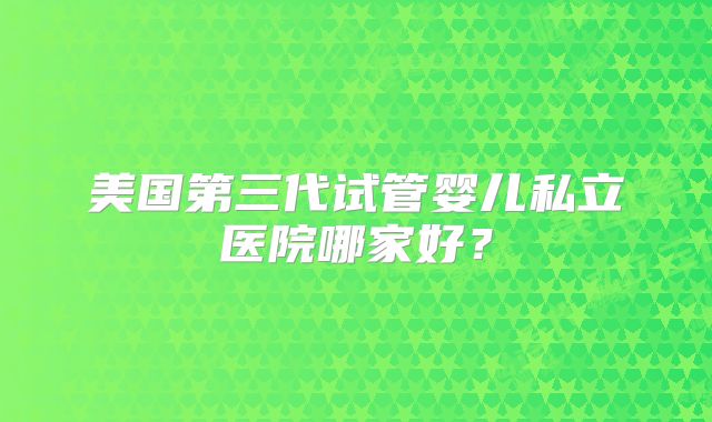 美国第三代试管婴儿私立医院哪家好?
