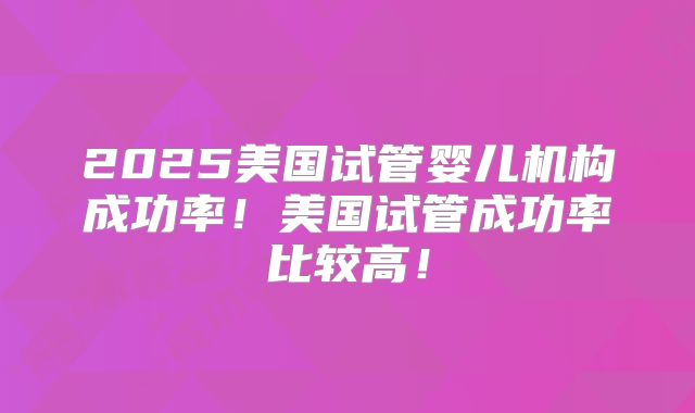 2025美国试管婴儿机构成功率！美国试管成功率比较高！