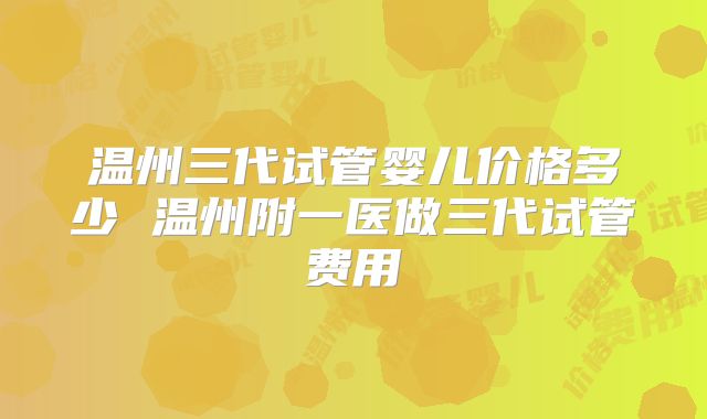 温州三代试管婴儿价格多少 温州附一医做三代试管费用