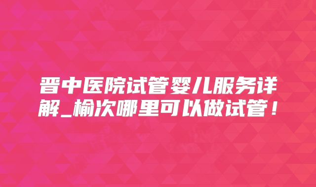 晋中医院试管婴儿服务详解_榆次哪里可以做试管！