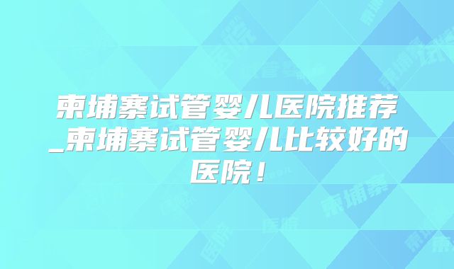 柬埔寨试管婴儿医院推荐_柬埔寨试管婴儿比较好的医院！