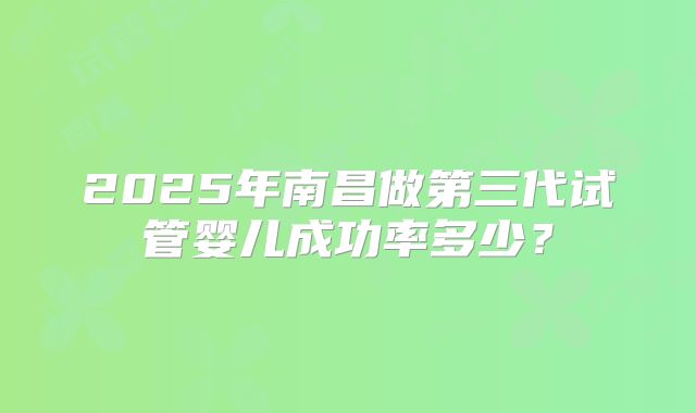 2025年南昌做第三代试管婴儿成功率多少？