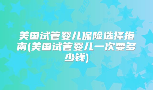 美国试管婴儿保险选择指南(美国试管婴儿一次要多少钱)