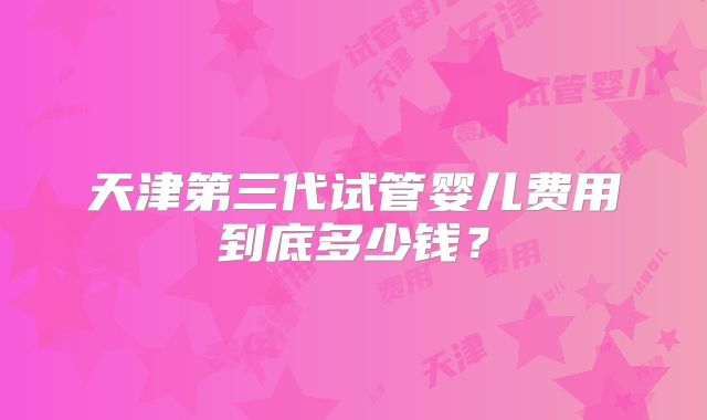 天津第三代试管婴儿费用到底多少钱？