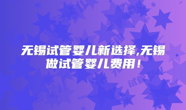 无锡试管婴儿新选择,无锡做试管婴儿费用！