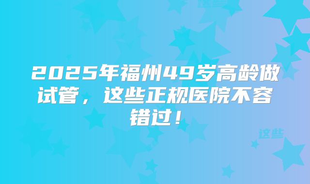 2025年福州49岁高龄做试管，这些正规医院不容错过！