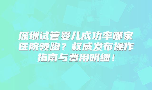 深圳试管婴儿成功率哪家医院领跑？权威发布操作指南与费用明细！