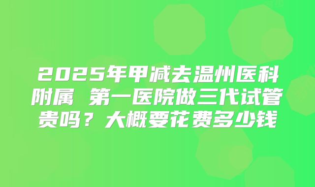 2025年甲减去温州医科附属 第一医院做三代试管贵吗？大概要花费多少钱