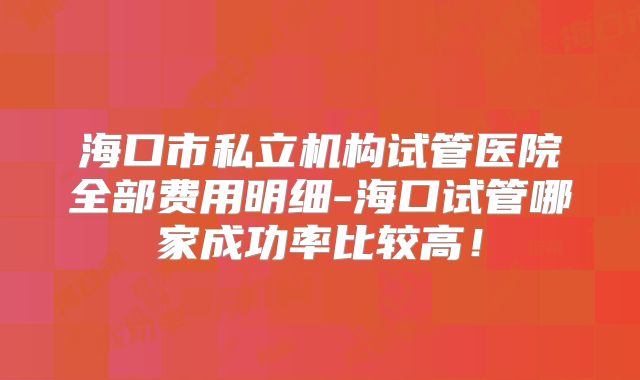 海口市私立机构试管医院全部费用明细-海口试管哪家成功率比较高！
