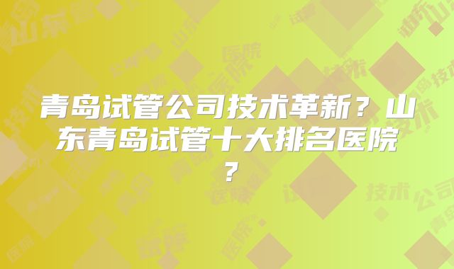 青岛试管公司技术革新？山东青岛试管十大排名医院？
