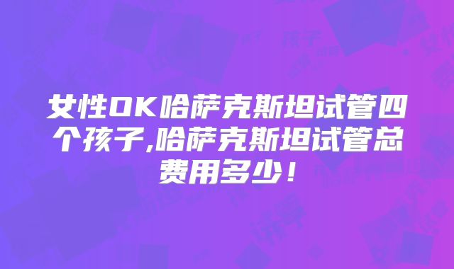 女性OK哈萨克斯坦试管四个孩子,哈萨克斯坦试管总费用多少！