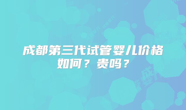 成都第三代试管婴儿价格如何?贵吗?