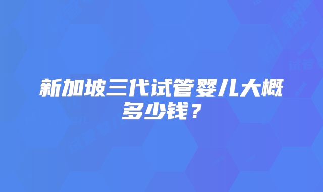 新加坡三代试管婴儿大概多少钱？