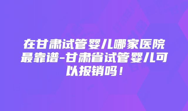 在甘肃试管婴儿哪家医院最靠谱-甘肃省试管婴儿可以报销吗!