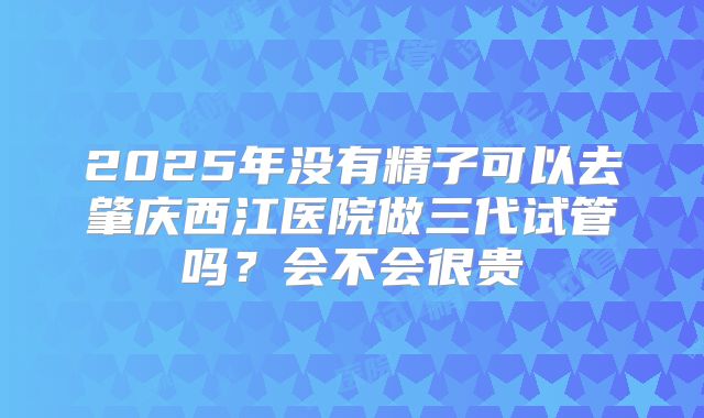 2025年没有精子可以去肇庆西江医院做三代试管吗?会不会很贵