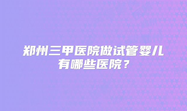 郑州三甲医院做试管婴儿有哪些医院？