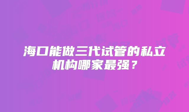 海口能做三代试管的私立机构哪家最强？