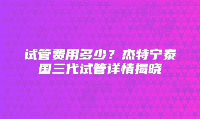 试管费用多少？杰特宁泰国三代试管详情揭晓