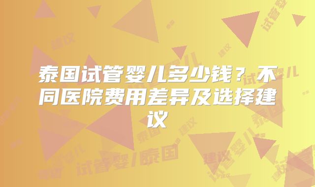 泰国试管婴儿多少钱？不同医院费用差异及选择建议