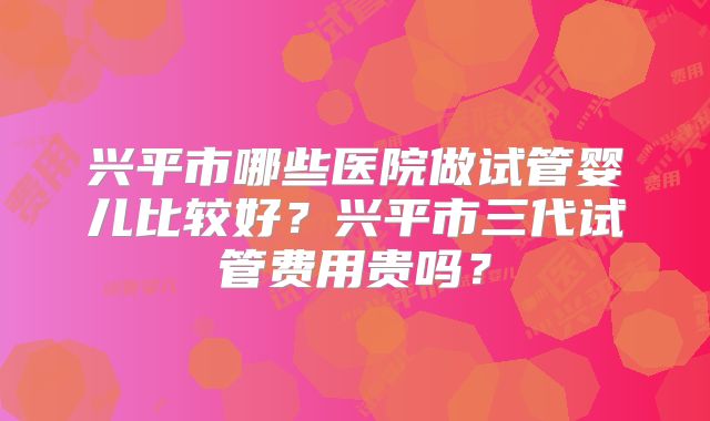 兴平市哪些医院做试管婴儿比较好？兴平市三代试管费用贵吗？