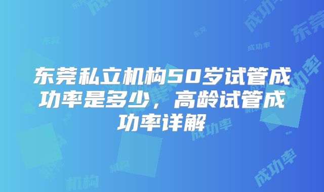 东莞私立机构50岁试管成功率是多少，高龄试管成功率详解