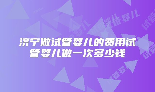 济宁做试管婴儿的费用试管婴儿做一次多少钱