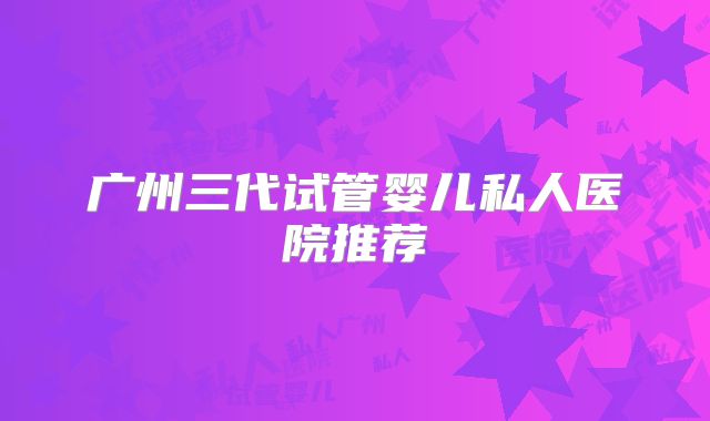 广州三代试管婴儿私人医院推荐