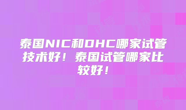 泰国NIC和DHC哪家试管技术好！泰国试管哪家比较好！