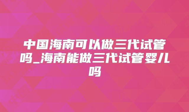 中国海南可以做三代试管吗_海南能做三代试管婴儿吗