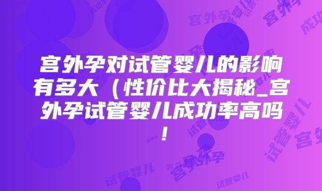 宫外孕对试管婴儿的影响有多大(性价比大揭秘_宫外孕试管婴儿成功率高吗!