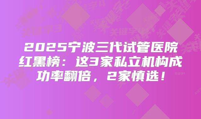 2025宁波三代试管医院红黑榜：这3家私立机构成功率翻倍，2家慎选！