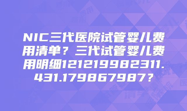 NIC三代医院试管婴儿费用清单?三代试管婴儿费用明细121219982311.431.179867987?